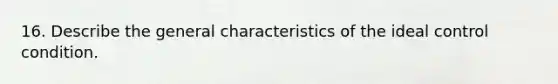 16. Describe the general characteristics of the ideal control condition.