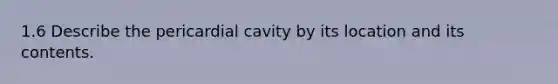 1.6 Describe the pericardial cavity by its location and its contents.