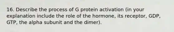 16. Describe the process of G protein activation (in your explanation include the role of the hormone, its receptor, GDP, GTP, the alpha subunit and the dimer).