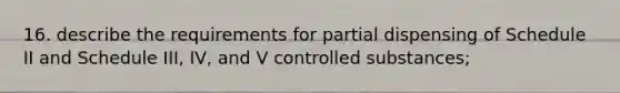 16. describe the requirements for partial dispensing of Schedule II and Schedule III, IV, and V controlled substances;