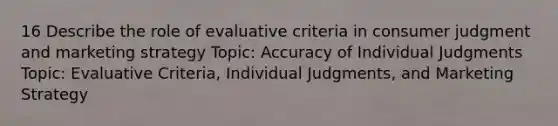 16 Describe the role of evaluative criteria in consumer judgment and marketing strategy Topic: Accuracy of Individual Judgments Topic: Evaluative Criteria, Individual Judgments, and Marketing Strategy