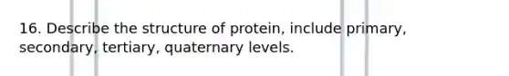 16. Describe the structure of protein, include primary, secondary, tertiary, quaternary levels.