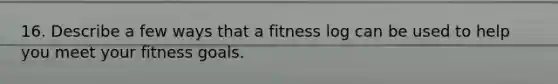 16. Describe a few ways that a fitness log can be used to help you meet your fitness goals.