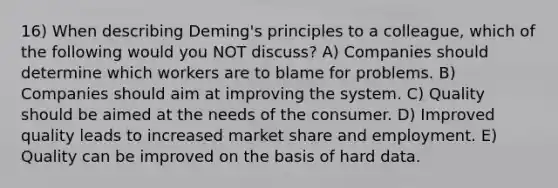 16) When describing Deming's principles to a colleague, which of the following would you NOT discuss? A) Companies should determine which workers are to blame for problems. B) Companies should aim at improving the system. C) Quality should be aimed at the needs of the consumer. D) Improved quality leads to increased market share and employment. E) Quality can be improved on the basis of hard data.