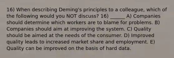 16) When describing Deming's principles to a colleague, which of the following would you NOT discuss? 16) ______ A) Companies should determine which workers are to blame for problems. B) Companies should aim at improving the system. C) Quality should be aimed at the needs of the consumer. D) Improved quality leads to increased market share and employment. E) Quality can be improved on the basis of hard data.