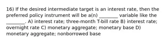 16) If the desired intermediate target is an interest rate, then the preferred policy instrument will be a(n) ________ variable like the ________. A) interest rate; three-month T-bill rate B) interest rate; overnight rate C) monetary aggregate; monetary base D) monetary aggregate; nonborrowed base