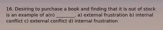 16. Desiring to purchase a book and finding that it is out of stock is an example of a(n) ________. a) external frustration b) internal conflict c) external conflict d) internal frustration