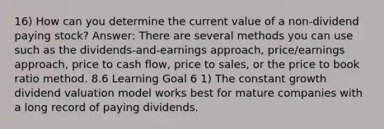 16) How can you determine the current value of a non-dividend paying stock? Answer: There are several methods you can use such as the dividends-and-earnings approach, price/earnings approach, price to cash flow, price to sales, or the price to book ratio method. 8.6 Learning Goal 6 1) The constant growth dividend valuation model works best for mature companies with a long record of paying dividends.