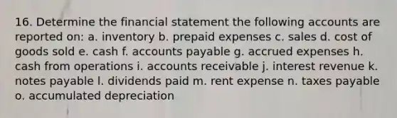 16. Determine the financial statement the following accounts are reported on: a. inventory b. <a href='https://www.questionai.com/knowledge/kUVcSWv2zu-prepaid-expenses' class='anchor-knowledge'>prepaid expenses</a> c. sales d. cost of goods sold e. cash f. <a href='https://www.questionai.com/knowledge/kWc3IVgYEK-accounts-payable' class='anchor-knowledge'>accounts payable</a> g. <a href='https://www.questionai.com/knowledge/k9VEJdeAZk-accrued-expenses' class='anchor-knowledge'>accrued expenses</a> h. cash from operations i. accounts receivable j. interest revenue k. notes payable l. dividends paid m. rent expense n. taxes payable o. accumulated depreciation