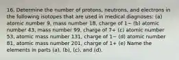 16. Determine the number of protons, neutrons, and electrons in the following isotopes that are used in medical diagnoses: (a) atomic number 9, mass number 18, charge of 1− (b) atomic number 43, mass number 99, charge of 7+ (c) atomic number 53, atomic mass number 131, charge of 1− (d) atomic number 81, atomic mass number 201, charge of 1+ (e) Name the elements in parts (a), (b), (c), and (d).