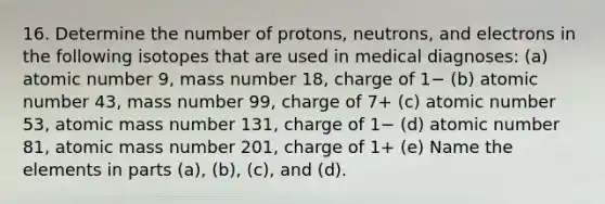 16. Determine the number of protons, neutrons, and electrons in the following isotopes that are used in medical diagnoses: (a) atomic number 9, mass number 18, charge of 1− (b) atomic number 43, mass number 99, charge of 7+ (c) atomic number 53, atomic mass number 131, charge of 1− (d) atomic number 81, atomic mass number 201, charge of 1+ (e) Name the elements in parts (a), (b), (c), and (d).