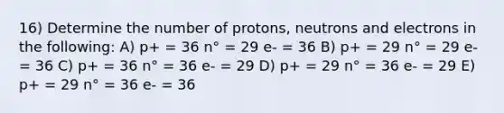 16) Determine the number of protons, neutrons and electrons in the following: A) p+ = 36 n° = 29 e- = 36 B) p+ = 29 n° = 29 e- = 36 C) p+ = 36 n° = 36 e- = 29 D) p+ = 29 n° = 36 e- = 29 E) p+ = 29 n° = 36 e- = 36