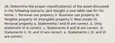 16. Determine the proper classification(s) of the asset discussed in the following scenario: Jack bought a new table saw for his home. I. Personal use property II. Business use property III. Tangible property IV. Intangible property V. Real estate VI. Personal property a. Statements I and III are correct. b. Only statement VI is correct. c. Statements II and III are correct. d. Statements II, III, and VI are correct. e. Statements I, III, and VI are correct.