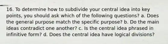 16. To determine how to subdivide your central idea into key points, you should ask which of the following questions? a. Does the general purpose match the specific purpose? b. Do the main ideas contradict one another? c. Is the central idea phrased in infinitive form? d. Does the central idea have logical divisions?