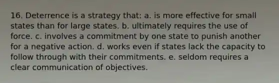 16. Deterrence is a strategy that: a. is more effective for small states than for large states. b. ultimately requires the use of force. c. involves a commitment by one state to punish another for a negative action. d. works even if states lack the capacity to follow through with their commitments. e. seldom requires a clear communication of objectives.