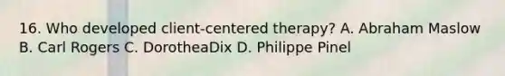 16. Who developed client-centered therapy? A. Abraham Maslow B. Carl Rogers C. DorotheaDix D. Philippe Pinel