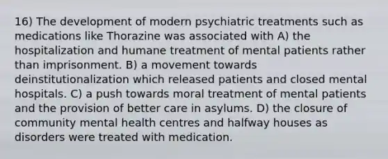 16) The development of modern psychiatric treatments such as medications like Thorazine was associated with A) the hospitalization and humane treatment of mental patients rather than imprisonment. B) a movement towards deinstitutionalization which released patients and closed mental hospitals. C) a push towards moral treatment of mental patients and the provision of better care in asylums. D) the closure of community mental health centres and halfway houses as disorders were treated with medication.