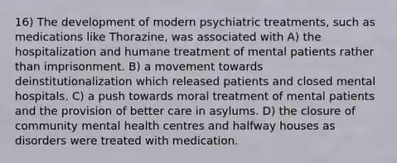 16) The development of modern psychiatric treatments, such as medications like Thorazine, was associated with A) the hospitalization and humane treatment of mental patients rather than imprisonment. B) a movement towards deinstitutionalization which released patients and closed mental hospitals. C) a push towards moral treatment of mental patients and the provision of better care in asylums. D) the closure of community mental health centres and halfway houses as disorders were treated with medication.