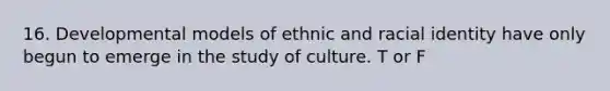 16. Developmental models of ethnic and racial identity have only begun to emerge in the study of culture. T or F