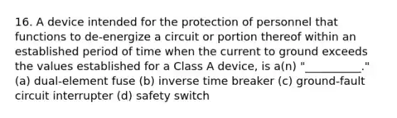 16. A device intended for the protection of personnel that functions to de-energize a circuit or portion thereof within an established period of time when the current to ground exceeds the values established for a Class A device, is a(n) "__________." (a) dual-element fuse (b) inverse time breaker (c) ground-fault circuit interrupter (d) safety switch