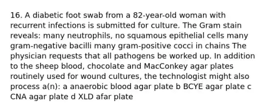 16. A diabetic foot swab from a 82-year-old woman with recurrent infections is submitted for culture. The Gram stain reveals: many neutrophils, no squamous epithelial cells many gram-negative bacilli many gram-positive cocci in chains The physician requests that all pathogens be worked up. In addition to the sheep blood, chocolate and MacConkey agar plates routinely used for wound cultures, the technologist might also process a(n): a anaerobic blood agar plate b BCYE agar plate c CNA agar plate d XLD afar plate
