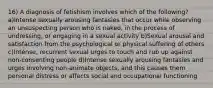 16) A diagnosis of fetishism involves which of the following? a)Intense sexually arousing fantasies that occur while observing an unsuspecting person who is naked, in the process of undressing, or engaging in a sexual activity b)Sexual arousal and satisfaction from the psychological or physical suffering of others c)Intense, recurrent sexual urges to touch and rub up against non-consenting people d)Intense sexually arousing fantasies and urges involving non-animate objects, and this causes them personal distress or affects social and occupational functioning