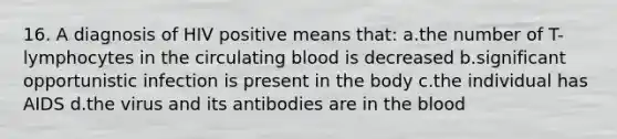 16. A diagnosis of HIV positive means that: a.the number of T-lymphocytes in the circulating blood is decreased b.significant opportunistic infection is present in the body c.the individual has AIDS d.the virus and its antibodies are in the blood