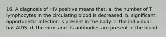 16. A diagnosis of HIV positive means that: a. the number of T lymphocytes in the circulating blood is decreased. b. significant opportunistic infection is present in the body. c. the individual has AIDS. d. the virus and its antibodies are present in the blood