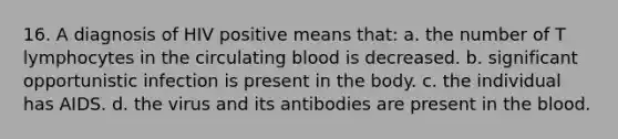 16. A diagnosis of HIV positive means that: a. the number of T lymphocytes in the circulating blood is decreased. b. significant opportunistic infection is present in the body. c. the individual has AIDS. d. the virus and its antibodies are present in the blood.