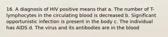 16. A diagnosis of HIV positive means that a. The number of T-lymphocytes in the circulating blood is decreased b. Significant opportunistic infection is present in the body c. The individual has AIDS d. The virus and its antibodies are in the blood