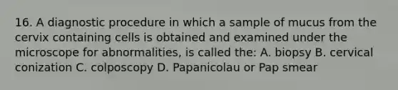 16. A diagnostic procedure in which a sample of mucus from the cervix containing cells is obtained and examined under the microscope for abnormalities, is called the: A. biopsy B. cervical conization C. colposcopy D. Papanicolau or Pap smear