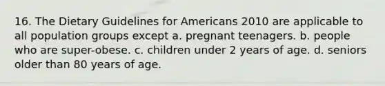 16. The Dietary Guidelines for Americans 2010 are applicable to all population groups except a. pregnant teenagers. b. people who are super-obese. c. children under 2 years of age. d. seniors older than 80 years of age.