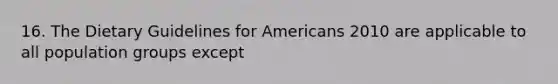 16. The Dietary Guidelines for Americans 2010 are applicable to all population groups except