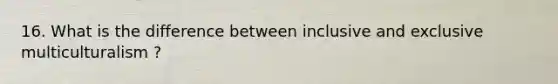 16. What is the difference between inclusive and exclusive multiculturalism ?