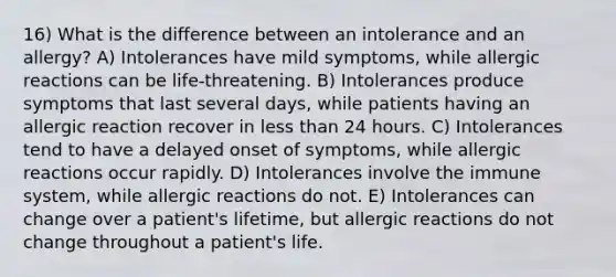 16) What is the difference between an intolerance and an allergy? A) Intolerances have mild symptoms, while allergic reactions can be life-threatening. B) Intolerances produce symptoms that last several days, while patients having an allergic reaction recover in less than 24 hours. C) Intolerances tend to have a delayed onset of symptoms, while allergic reactions occur rapidly. D) Intolerances involve the immune system, while allergic reactions do not. E) Intolerances can change over a patient's lifetime, but allergic reactions do not change throughout a patient's life.