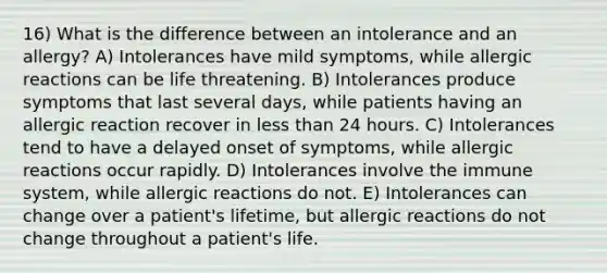 16) What is the difference between an intolerance and an allergy? A) Intolerances have mild symptoms, while allergic reactions can be life threatening. B) Intolerances produce symptoms that last several days, while patients having an allergic reaction recover in less than 24 hours. C) Intolerances tend to have a delayed onset of symptoms, while allergic reactions occur rapidly. D) Intolerances involve the immune system, while allergic reactions do not. E) Intolerances can change over a patient's lifetime, but allergic reactions do not change throughout a patient's life.