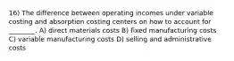 16) The difference between operating incomes under variable costing and absorption costing centers on how to account for ________. A) direct materials costs B) fixed manufacturing costs C) variable manufacturing costs D) selling and administrative costs