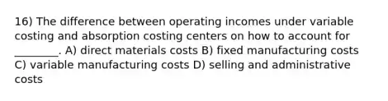 16) The difference between operating incomes under variable costing and absorption costing centers on how to account for ________. A) direct materials costs B) fixed manufacturing costs C) variable manufacturing costs D) selling and administrative costs