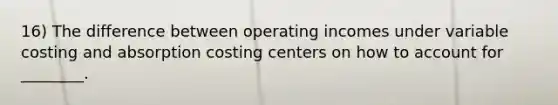 16) The difference between operating incomes under variable costing and absorption costing centers on how to account for ________.