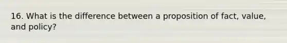 16. What is the difference between a proposition of fact, value, and policy?