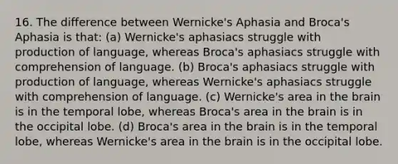 16. The difference between Wernicke's Aphasia and Broca's Aphasia is that: (a) Wernicke's aphasiacs struggle with production of language, whereas Broca's aphasiacs struggle with comprehension of language. (b) Broca's aphasiacs struggle with production of language, whereas Wernicke's aphasiacs struggle with comprehension of language. (c) Wernicke's area in the brain is in the temporal lobe, whereas Broca's area in the brain is in the occipital lobe. (d) Broca's area in the brain is in the temporal lobe, whereas Wernicke's area in the brain is in the occipital lobe.