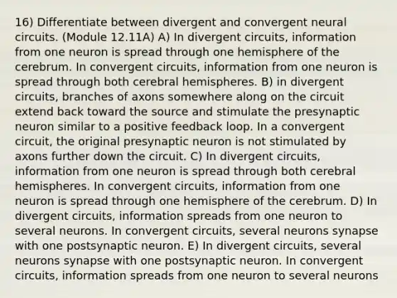 16) Differentiate between divergent and convergent neural circuits. (Module 12.11A) A) In divergent circuits, information from one neuron is spread through one hemisphere of the cerebrum. In convergent circuits, information from one neuron is spread through both cerebral hemispheres. B) in divergent circuits, branches of axons somewhere along on the circuit extend back toward the source and stimulate the presynaptic neuron similar to a positive feedback loop. In a convergent circuit, the original presynaptic neuron is not stimulated by axons further down the circuit. C) In divergent circuits, information from one neuron is spread through both cerebral hemispheres. In convergent circuits, information from one neuron is spread through one hemisphere of the cerebrum. D) In divergent circuits, information spreads from one neuron to several neurons. In convergent circuits, several neurons synapse with one postsynaptic neuron. E) In divergent circuits, several neurons synapse with one postsynaptic neuron. In convergent circuits, information spreads from one neuron to several neurons