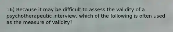 16) Because it may be difficult to assess the validity of a psychotherapeutic interview, which of the following is often used as the measure of validity?