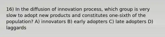 16) In the diffusion of innovation process, which group is very slow to adopt new products and constitutes one-sixth of the population? A) innovators B) early adopters C) late adopters D) laggards