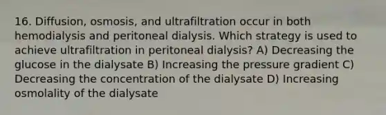 16. Diffusion, osmosis, and ultrafiltration occur in both hemodialysis and peritoneal dialysis. Which strategy is used to achieve ultrafiltration in peritoneal dialysis? A) Decreasing the glucose in the dialysate B) Increasing the pressure gradient C) Decreasing the concentration of the dialysate D) Increasing osmolality of the dialysate