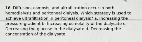 16. Diffusion, osmosis, and ultrafiltration occur in both hemodialysis and peritoneal dialysis. Which strategy is used to achieve ultrafiltration in peritoneal dialysis? a. Increasing the pressure gradient b. Increasing osmolality of the dialysate c. Decreasing the glucose in the dialysate d. Decreasing the concentration of the dialysate