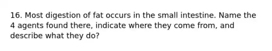 16. Most digestion of fat occurs in the small intestine. Name the 4 agents found there, indicate where they come from, and describe what they do?