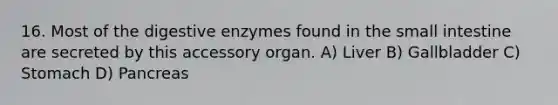 16. Most of the digestive enzymes found in the small intestine are secreted by this accessory organ. A) Liver B) Gallbladder C) Stomach D) Pancreas