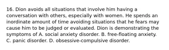 16. Dion avoids all situations that involve him having a conversation with others, especially with women. He spends an inordinate amount of time avoiding situations that he fears may cause him to be judged or evaluated. Dion is demonstrating the symptoms of A. social anxiety disorder. B. free-floating anxiety. C. panic disorder. D. obsessive-compulsive disorder.