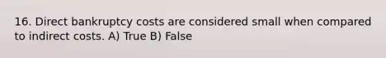 16. Direct bankruptcy costs are considered small when compared to indirect costs. A) True B) False